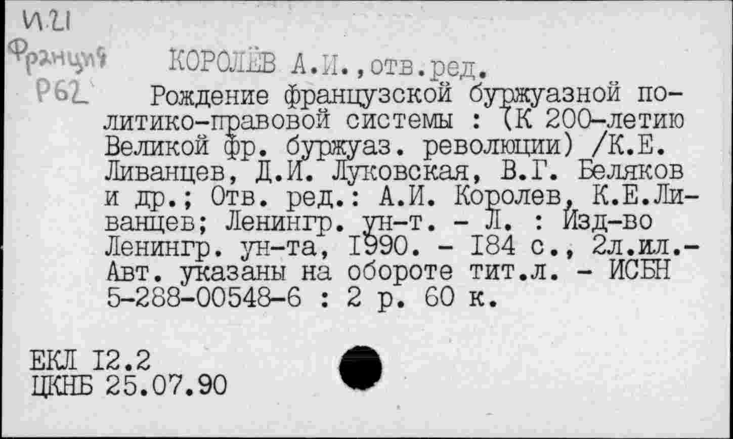 ﻿ИИ
^нцр9 КОРОЛЁВ А. И., отв.-ред.
62. Рождение французской буржуазной политико-правовой системы : кК 200-летию Великой фр. буржуаз. революции) /К.Е. Ливанцев, Д.И. Луковская, В.Г. Беляков и др.; Отв. ред.: А.И. Королев, К.Е.Ливанцев; Ленингр. ун-т. - Л. : Изд-во Ленингр. ун-та, 1990. - 184 с., 2л.ил.-Авт. указаны на обороте тит.л. - ИСБН 5-288-00548-6 : 2 р. 60 к.
ЕКЛ 12.2
ЦКНБ 25.07.90